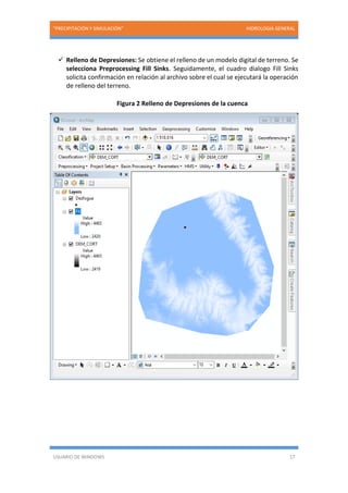 “PRECIPITACIÓN Y SIMULACIÓN” HIDROLOGIA GENERAL
USUARIO DE WINDOWS 17
 Relleno de Depresiones: Se obtiene el relleno de un modelo digital de terreno. Se
selecciona Preprocessing Fill Sinks. Seguidamente, el cuadro dialogo Fill Sinks
solicita confirmación en relación al archivo sobre el cual se ejecutará la operación
de relleno del terreno.
Figura 2 Relleno de Depresiones de la cuenca
 