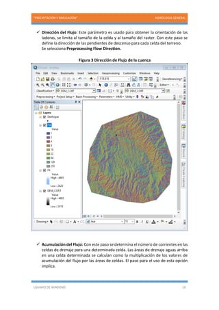 “PRECIPITACIÓN Y SIMULACIÓN” HIDROLOGIA GENERAL
USUARIO DE WINDOWS 18
 Dirección del Flujo: Este parámetro es usado para obtener la orientación de las
laderas, se limita al tamaño de la celda y al tamaño del raster. Con este paso se
define la dirección de las pendientes de descenso para cada celda del terreno.
Se selecciona Preprocessing Flow Direction.
Figura 3 Dirección de Flujo de la cuenca
 Acumulación del Flujo: Con este paso se determina el número de corrientes en las
celdas de drenaje para una determinada celda. Las áreas de drenaje aguas arriba
en una celda determinada se calculan como la multiplicación de los valores de
acumulación del flujo por las áreas de celdas. El paso para el uso de esta opción
implica.
 