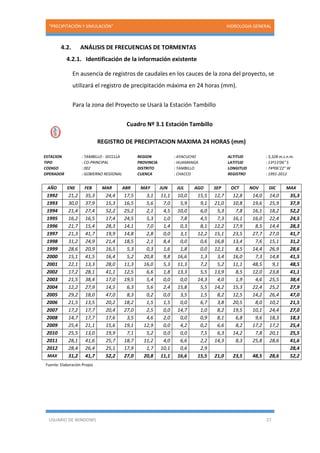 “PRECIPITACIÓN Y SIMULACIÓN” HIDROLOGIA GENERAL
USUARIO DE WINDOWS 27
4.2. ANÁLISIS DE FRECUENCIAS DE TORMENTAS
4.2.1. Identificación de la información existente
En ausencia de registros de caudales en los cauces de la zona del proyecto, se
utilizará el registro de precipitación máxima en 24 horas (mm).
Para la zona del Proyecto se Usará la Estación Tambillo
Cuadro Nº 3.1 Estación Tambillo
REGISTRO DE PRECIPITACION MAXIMA 24 HORAS (mm)
ESTACION : TAMBILLO - SECCLLA REGION : AYACUCHO ALTITUD : 3,328 m.s.n.m.
TIPO : CO-PRINCIPAL PROVINCIA : HUAMANGA LATITUD : 13º13'06" S
CODIGO : 002 DISTRITO : TAMBILLO LONGITUD : 74º06'22" W
OPERADOR : GOBIERNO REGIONAL CUENCA : CHACCO REGISTRO : 1991-2012
AÑO ENE FEB MAR ABR MAY JUN JUL AGO SEP OCT NOV DIC MAX
1992 21,2 35,3 24,4 17,5 3,1 11,1 10,0 15,5 12,7 12,8 14,0 14,0 35,3
1993 30,0 37,9 15,3 16,5 5,6 7,0 5,9 9,1 21,0 10,8 19,6 25,9 37,9
1994 21,4 27,4 52,2 25,2 2,1 4,5 10,0 6,0 5,3 7,8 16,1 18,2 52,2
1995 16,2 16,5 17,4 24,5 5,3 1,0 7,8 4,5 7,3 16,1 16,0 22,4 24,5
1996 21,7 15,4 28,3 14,1 7,0 1,4 0,3 8,1 12,2 17,9 8,5 14,4 28,3
1997 21,3 41,7 19,9 14,8 2,8 0,0 3,1 12,2 15,1 23,5 27,7 27,0 41,7
1998 31,2 24,9 21,4 18,5 2,1 8,4 0,0 0,6 16,8 13,4 7,6 15,1 31,2
1999 28,6 20,9 16,5 5,3 0,3 1,6 1,8 0,0 12,1 8,5 14,4 26,9 28,6
2000 15,1 41,5 16,4 5,2 20,8 9,8 16,6 1,3 3,4 16,0 7,3 14,8 41,5
2001 22,1 13,3 28,0 11,3 16,0 5,3 11,3 7,2 5,2 11,1 48,5 9,1 48,5
2002 17,2 28,1 41,1 12,5 6,6 1,8 13,3 5,5 13,9 8,5 12,0 23,8 41,1
2003 21,5 38,4 17,0 19,5 5,4 0,0 0,0 14,3 4,0 1,9 4,6 25,5 38,4
2004 12,2 27,9 14,5 6,3 5,6 2,4 15,8 5,5 14,2 15,3 22,4 25,2 27,9
2005 29,2 18,0 47,0 8,3 0,2 0,0 3,5 1,5 8,2 12,5 14,2 26,4 47,0
2006 21,5 13,5 20,2 18,2 1,5 1,5 0,0 6,7 3,8 20,5 8,0 10,2 21,5
2007 17,2 17,7 20,4 27,0 2,5 0,0 14,7 1,0 8,2 19,5 10,1 24,4 27,0
2008 14,7 17,7 17,6 3,5 4,6 2,0 0,0 0,9 8,1 6,8 9,6 18,3 18,3
2009 25,4 21,1 15,6 19,1 12,9 0,0 4,2 0,2 6,6 8,2 17,2 17,2 25,4
2010 25,5 13,0 19,9 7,1 5,2 0,0 0,0 7,5 6,3 14,2 7,8 20,1 25,5
2011 28,1 41,6 25,7 18,7 11,2 4,0 6,6 2,2 14,3 8,3 25,8 28,6 41,6
2012 28,4 26,4 25,1 17,9 1,7 10,1 0,6 2,9 28,4
MAX 31,2 41,7 52,2 27,0 20,8 11,1 16,6 15,5 21,0 23,5 48,5 28,6 52,2
Fuente: Elaboración Propia
 