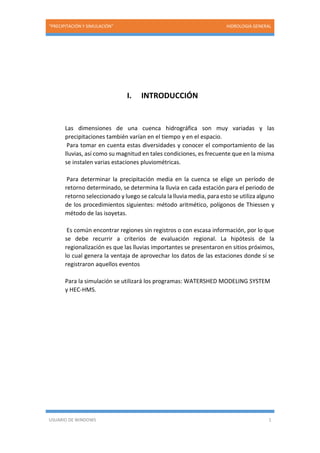 “PRECIPITACIÓN Y SIMULACIÓN” HIDROLOGIA GENERAL
USUARIO DE WINDOWS 1
I. INTRODUCCIÓN
Las dimensiones de una cuenca hidrográfica son muy variadas y las
precipitaciones también varían en el tiempo y en el espacio.
Para tomar en cuenta estas diversidades y conocer el comportamiento de las
lluvias, así como su magnitud en tales condiciones, es frecuente que en la misma
se instalen varias estaciones pluviométricas.
Para determinar la precipitación media en la cuenca se elige un período de
retorno determinado, se determina la lluvia en cada estación para el periodo de
retorno seleccionado y luego se calcula la lluvia media, para esto se utiliza alguno
de los procedimientos siguientes: método aritmético, polígonos de Thiessen y
método de las isoyetas.
Es común encontrar regiones sin registros o con escasa información, por lo que
se debe recurrir a criterios de evaluación regional. La hipótesis de la
regionalización es que las lluvias importantes se presentaron en sitios próximos,
lo cual genera la ventaja de aprovechar los datos de las estaciones donde sí se
registraron aquellos eventos
Para la simulación se utilizará los programas: WATERSHED MODELING SYSTEM
y HEC-HMS.
 