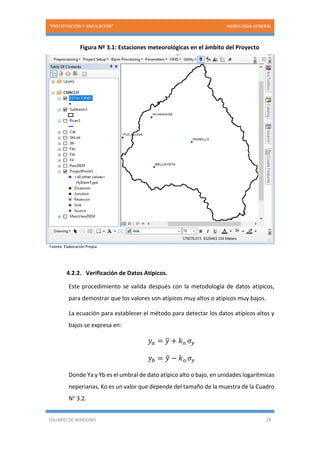 “PRECIPITACIÓN Y SIMULACIÓN” HIDROLOGIA GENERAL
USUARIO DE WINDOWS 28
Figura Nº 3.1: Estaciones meteorológicas en el ámbito del Proyecto
Fuente: Elaboración Propia
4.2.2. Verificación de Datos Atípicos.
Este procedimiento se valida después con la metodología de datos atípicos,
para demostrar que los valores son atípicos muy altos o atípicos muy bajos.
La ecuación para establecer el método para detectar los datos atípicos altos y
bajos se expresa en:
𝑦𝑎 = 𝑦̅ + 𝑘 𝑜. 𝜎 𝑦
𝑦 𝑏 = 𝑦̅ − 𝑘 𝑜. 𝜎 𝑦
Donde Ya y Yb es el umbral de dato atípico alto o bajo, en unidades logarítmicas
neperianas, Ko es un valor que depende del tamaño de la muestra de la Cuadro
N° 3.2.
 