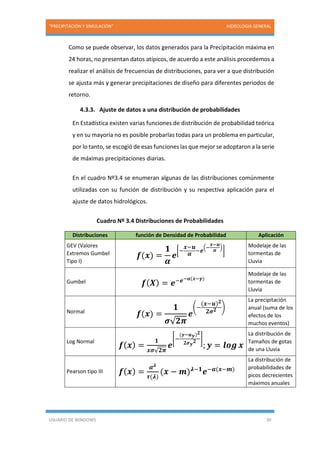 “PRECIPITACIÓN Y SIMULACIÓN” HIDROLOGIA GENERAL
USUARIO DE WINDOWS 30
Como se puede observar, los datos generados para la Precipitación máxima en
24 horas, no presentan datos atípicos, de acuerdo a este análisis procedemos a
realizar el análisis de frecuencias de distribuciones, para ver a que distribución
se ajusta más y generar precipitaciones de diseño para diferentes periodos de
retorno.
4.3.3. Ajuste de datos a una distribución de probabilidades
En Estadística existen varias funciones de distribución de probabilidad teórica
y en su mayoría no es posible probarlas todas para un problema en particular,
por lo tanto, se escogió de esas funciones las que mejor se adoptaron a la serie
de máximas precipitaciones diarias.
En el cuadro Nº3.4 se enumeran algunas de las distribuciones comúnmente
utilizadas con su función de distribución y su respectiva aplicación para el
ajuste de datos hidrológicos.
Cuadro Nº 3.4 Distribuciones de Probabilidades
Distribuciones función de Densidad de Probabilidad Aplicación
GEV (Valores
Extremos Gumbel
Tipo I)
𝒇(𝒙) =
𝟏
𝜶
𝒆
[−
𝒙−𝒖
𝜶 −𝒆
(−
𝒙−𝒖
𝜶
)
]
Modelaje de las
tormentas de
Lluvia
Gumbel 𝒇( 𝑿) = 𝒆−𝒆−𝜶(𝒙−𝜸)
Modelaje de las
tormentas de
Lluvia
Normal
𝒇(𝒙) =
𝟏
𝝈√ 𝟐𝝅
𝒆
(−
(𝒙−𝒖) 𝟐
𝟐𝝈 𝟐 )
La precipitación
anual (suma de los
efectos de los
muchos eventos)
Log Normal
𝒇( 𝒙) =
𝟏
𝒙𝝈√𝟐𝝅
𝒆
[−
(𝒚−𝒖 𝒚) 𝟐
𝟐𝝈 𝒚
𝟐 ]
; 𝒚 = 𝒍𝒐𝒈 𝒙
La distribución de
Tamaños de gotas
de una Lluvia
Pearson tipo III 𝒇( 𝒙) =
𝜶 𝝀
𝝉(𝝀)
(𝒙 − 𝒎) 𝝀−𝟏
𝒆−𝜶(𝒙−𝒎)
La distribución de
probabilidades de
picos decrecientes
máximos anuales
 
