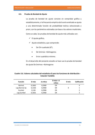 “PRECIPITACIÓN Y SIMULACIÓN” HIDROLOGIA GENERAL
USUARIO DE WINDOWS 32
4.4. Prueba de Bondad de Ajuste
La prueba de bondad de ajuste consiste en comprobar gráfica y
estadísticamente, si la frecuencia empírica de la serie analizada se ajusta
a una determinada función de probabilidad teórica seleccionada a
priori, con los parámetros estimados con base a los valores muéstrales.
Como se sabe, las pruebas de bondad de ajuste más utilizadas son:
 El ajuste gráfico.
 Ajuste estadístico, que comprende:
 De Chi-cuadrado (X2).
 De Smirnov –Kolmogorov.
 Error cuadrático mínimo.
En el desarrollo del presente estudio se hace uso la prueba de bondad
de ajuste De Smirnov –Kolmogorov
Cuadro 3.6. Valores calculados del estadístico D para las funciones de distribución -
Estación Tambillo
Función D máx d critico
D máx < d
crítico
D mín Calificación
Normal 0,1665 0,2968 OK 4
Log Normal 2p 0,1326 0,2968 OK X 1
Gumbel 0,138 0,2968 OK 2
Log Gumbel 0,1601 0,2968 OK 3
 
