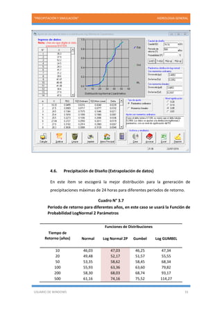 “PRECIPITACIÓN Y SIMULACIÓN” HIDROLOGIA GENERAL
USUARIO DE WINDOWS 33
4.6. Precipitación de Diseño (Extrapolación de datos)
En este ítem se escogerá la mejor distribución para la generación de
precipitaciones máximas de 24 horas para diferentes periodos de retorno.
Cuadro N° 3.7
Periodo de retorno para diferentes años, en este caso se usará la Función de
Probabilidad LogNormal 2 Parámetros
Tiempo de
Retorno (años)
Funciones de Distribuciones
Normal Log Normal 2P Gumbel Log GUMBEL
10 46,03 47,03 46,25 47,34
20 49,48 52,17 51,57 55,55
50 53,35 58,62 58,45 68,34
100 55,93 63,36 63,60 79,82
200 58,30 68,03 68,74 93,17
500 61,16 74,16 75,52 114,27
 