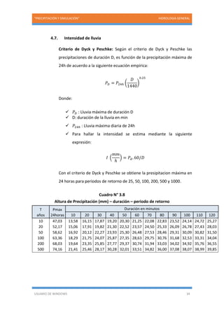 “PRECIPITACIÓN Y SIMULACIÓN” HIDROLOGIA GENERAL
USUARIO DE WINDOWS 34
4.7. Intensidad de lluvia
Criterio de Dyck y Peschke: Según el criterio de Dyck y Peschke las
precipitaciones de duración D, es función de la precipitación máxima de
24h de acuerdo a la siguiente ecuación empírica:
𝑃𝐷 = 𝑃24ℎ (
𝐷
1440
)
0.25
Donde:
 𝑃𝐷 : Lluvia máxima de duración D
 D: duración de la lluvia en min
 𝑃24ℎ : Lluvia máxima diaria de 24h
 Para hallar la intensidad se estima mediante la siguiente
expresión:
𝐼 (
𝑚𝑚
ℎ
) = 𝑃𝑑. 60/𝐷
Con el criterio de Dyck y Peschke se obtiene la presipitacion máxima en
24 horas para periodos de retorno de 25, 50, 100, 200, 500 y 1000.
Cuadro N° 3.8
Altura de Precipitación (mm) – duración – periodo de retorno
T
años
Pmax
24horas
Duración en minutos
10 20 30 40 50 60 70 80 90 100 110 120
10 47,03 13,58 16,15 17,87 19,20 20,30 21,25 22,08 22,83 23,52 24,14 24,72 25,27
20 52,17 15,06 17,91 19,82 21,30 22,52 23,57 24,50 25,33 26,09 26,78 27,43 28,03
50 58,62 16,92 20,12 22,27 23,93 25,30 26,48 27,53 28,46 29,31 30,09 30,82 31,50
100 63,36 18,29 21,75 24,07 25,87 27,35 28,63 29,75 30,76 31,68 32,53 33,31 34,04
200 68,03 19,64 23,35 25,85 27,77 29,37 30,74 31,94 33,03 34,02 34,92 35,76 36,55
500 74,16 21,41 25,46 28,17 30,28 32,01 33,51 34,82 36,00 37,08 38,07 38,99 39,85
 