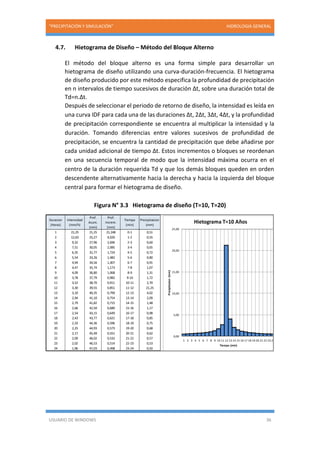 “PRECIPITACIÓN Y SIMULACIÓN” HIDROLOGIA GENERAL
USUARIO DE WINDOWS 36
4.7. Hietograma de Diseño – Método del Bloque Alterno
El método del bloque alterno es una forma simple para desarrollar un
hietograma de diseño utilizando una curva-duración-frecuencia. El hietograma
de diseño producido por este método especifica la profundidad de precipitación
en n intervalos de tiempo sucesivos de duración Δt, sobre una duración total de
Td=n.Δt.
Después de seleccionar el periodo de retorno de diseño, la intensidad es leída en
una curva IDF para cada una de las duraciones Δt, 2Δt, 3Δt, 4Δt, y la profundidad
de precipitación correspondiente se encuentra al multiplicar la intensidad y la
duración. Tomando diferencias entre valores sucesivos de profundidad de
precipitación, se encuentra la cantidad de precipitación que debe añadirse por
cada unidad adicional de tiempo Δt. Estos incrementos o bloques se reordenan
en una secuencia temporal de modo que la intensidad máxima ocurra en el
centro de la duración requerida Td y que los demás bloques queden en orden
descendente alternativamente hacia la derecha y hacia la izquierda del bloque
central para formar el hietograma de diseño.
Figura N° 3.3 Hietograma de diseño (T=10, T=20)
Duracion
(Horas)
Intensidad
(mm/h)
Prof.
Acum.
(mm)
Prof.
Increm.
(mm)
Tiempo
(min)
Precipitacion
(mm)
1 21,25 21,25 21,248 0-1 0,51
2 12,63 25,27 4,020 1-2 0,55
3 9,32 27,96 2,696 2-3 0,60
4 7,51 30,05 2,085 3-4 0,65
5 6,35 31,77 1,724 4-5 0,72
6 5,54 33,26 1,482 5-6 0,80
7 4,94 34,56 1,307 6-7 0,91
8 4,47 35,74 1,173 7-8 1,07
9 4,09 36,80 1,068 8-9 1,31
10 3,78 37,79 0,982 9-10 1,72
11 3,52 38,70 0,911 10-11 2,70
12 3,30 39,55 0,851 11-12 21,25
13 3,10 40,35 0,799 12-13 4,02
14 2,94 41,10 0,754 13-14 2,09
15 2,79 41,82 0,715 14-15 1,48
16 2,66 42,50 0,680 15-16 1,17
17 2,54 43,15 0,649 16-17 0,98
18 2,43 43,77 0,621 17-18 0,85
19 2,33 44,36 0,596 18-19 0,75
20 2,25 44,93 0,573 19-20 0,68
21 2,17 45,49 0,551 20-21 0,62
22 2,09 46,02 0,532 21-22 0,57
23 2,02 46,53 0,514 22-23 0,53
24 1,96 47,03 0,498 23-24 0,50
0,00
5,00
10,00
15,00
20,00
25,00
1 2 3 4 5 6 7 8 9 10 11 12 13 14 15 16 17 18 19 20 21 22 23 24
Precipitacion(mm)
Tiempo (min)
Hietograma T=10 Años
 