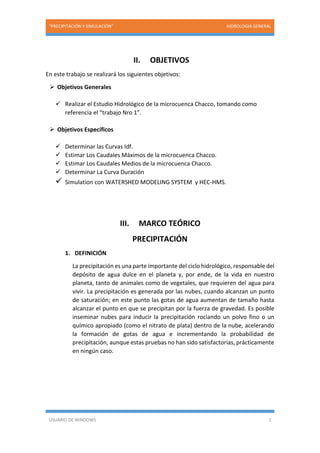 “PRECIPITACIÓN Y SIMULACIÓN” HIDROLOGIA GENERAL
USUARIO DE WINDOWS 2
II. OBJETIVOS
En este trabajo se realizará los siguientes objetivos:
 Objetivos Generales
 Realizar el Estudio Hidrológico de la microcuenca Chacco, tomando como
referencia el “trabajo Nro 1”.
 Objetivos Específicos
 Determinar las Curvas Idf.
 Estimar Los Caudales Máximos de la microcuenca Chacco.
 Estimar Los Caudales Medios de la microcuenca Chacco.
 Determinar La Curva Duración
 Simulation con WATERSHED MODELING SYSTEM y HEC-HMS.
III. MARCO TEÓRICO
PRECIPITACIÓN
1. DEFINICIÓN
La precipitación es una parte importante del ciclo hidrológico, responsable del
depósito de agua dulce en el planeta y, por ende, de la vida en nuestro
planeta, tanto de animales como de vegetales, que requieren del agua para
vivir. La precipitación es generada por las nubes, cuando alcanzan un punto
de saturación; en este punto las gotas de agua aumentan de tamaño hasta
alcanzar el punto en que se precipitan por la fuerza de gravedad. Es posible
inseminar nubes para inducir la precipitación rociando un polvo fino o un
químico apropiado (como el nitrato de plata) dentro de la nube, acelerando
la formación de gotas de agua e incrementando la probabilidad de
precipitación, aunque estas pruebas no han sido satisfactorias, prácticamente
en ningún caso.
 