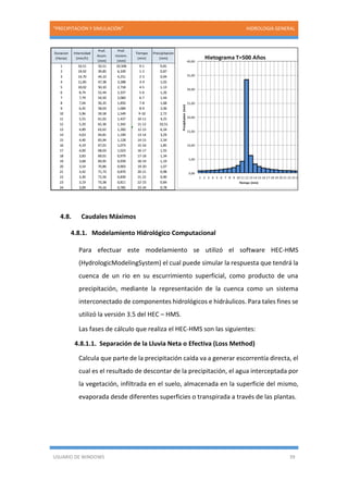 “PRECIPITACIÓN Y SIMULACIÓN” HIDROLOGIA GENERAL
USUARIO DE WINDOWS 39
4.8. Caudales Máximos
4.8.1. Modelamiento Hidrológico Computacional
Para efectuar este modelamiento se utilizó el software HEC-HMS
(HydrologicModelingSystem) el cual puede simular la respuesta que tendrá la
cuenca de un rio en su escurrimiento superficial, como producto de una
precipitación, mediante la representación de la cuenca como un sistema
interconectado de componentes hidrológicos e hidráulicos. Para tales fines se
utilizó la versión 3.5 del HEC – HMS.
Las fases de cálculo que realiza el HEC-HMS son las siguientes:
4.8.1.1. Separación de la Lluvia Neta o Efectiva (Loss Method)
Calcula que parte de la precipitación caída va a generar escorrentía directa, el
cual es el resultado de descontar de la precipitación, el agua interceptada por
la vegetación, infiltrada en el suelo, almacenada en la superficie del mismo,
evaporada desde diferentes superficies o transpirada a través de las plantas.
Duracion
(Horas)
Intensidad
(mm/h)
Prof.
Acum.
(mm)
Prof.
Increm.
(mm)
Tiempo
(min)
Precipitacion
(mm)
1 33,51 33,51 33,506 0-1 0,81
2 19,92 39,85 6,339 1-2 0,87
3 14,70 44,10 4,251 2-3 0,94
4 11,85 47,38 3,288 3-4 1,02
5 10,02 50,10 2,718 4-5 1,13
6 8,74 52,44 2,337 5-6 1,26
7 7,79 54,50 2,060 6-7 1,44
8 7,04 56,35 1,850 7-8 1,68
9 6,45 58,03 1,684 8-9 2,06
10 5,96 59,58 1,549 9-10 2,72
11 5,55 61,02 1,437 10-11 4,25
12 5,20 62,36 1,342 11-12 33,51
13 4,89 63,62 1,260 12-13 6,34
14 4,63 64,81 1,190 13-14 3,29
15 4,40 65,94 1,128 14-15 2,34
16 4,19 67,01 1,073 15-16 1,85
17 4,00 68,03 1,023 16-17 1,55
18 3,83 69,01 0,979 17-18 1,34
19 3,68 69,95 0,939 18-19 1,19
20 3,54 70,86 0,903 19-20 1,07
21 3,42 71,73 0,870 20-21 0,98
22 3,30 72,56 0,839 21-22 0,90
23 3,19 73,38 0,811 22-23 0,84
24 3,09 74,16 0,785 23-24 0,78
0,00
5,00
10,00
15,00
20,00
25,00
30,00
35,00
40,00
1 2 3 4 5 6 7 8 9 10 11 12 13 14 15 16 17 18 19 20 21 22 23 24
Precipitacion(mm) Tiempo (min)
Hietograma T=500 Años
 