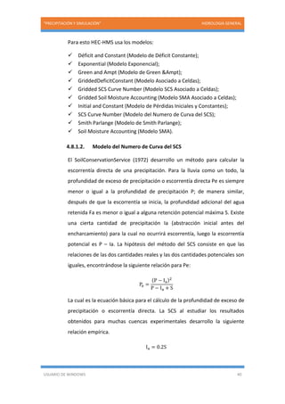 “PRECIPITACIÓN Y SIMULACIÓN” HIDROLOGIA GENERAL
USUARIO DE WINDOWS 40
Para esto HEC-HMS usa los modelos:
 Déficit and Constant (Modelo de Déficit Constante);
 Exponential (Modelo Exponencial);
 Green and Ampt (Modelo de Green &Ampt);
 GriddedDeficitConstant (Modelo Asociado a Celdas);
 Gridded SCS Curve Number (Modelo SCS Asociado a Celdas);
 Gridded Soil Moisture Accounting (Modelo SMA Asociado a Celdas);
 Initial and Constant (Modelo de Pérdidas Iniciales y Constantes);
 SCS Curve Number (Modelo del Numero de Curva del SCS);
 Smith Parlange (Modelo de Smith Parlange);
 Soil Moisture Accounting (Modelo SMA).
4.8.1.2. Modelo del Numero de Curva del SCS
El SoilConservationService (1972) desarrollo un método para calcular la
escorrentía directa de una precipitación. Para la lluvia como un todo, la
profundidad de exceso de precipitación o escorrentía directa Pe es siempre
menor o igual a la profundidad de precipitación P; de manera similar,
después de que la escorrentía se inicia, la profundidad adicional del agua
retenida Fa es menor o igual a alguna retención potencial máxima S. Existe
una cierta cantidad de precipitación Ia (abstracción inicial antes del
encharcamiento) para la cual no ocurrirá escorrentía, luego la escorrentía
potencial es P – Ia. La hipótesis del método del SCS consiste en que las
relaciones de las dos cantidades reales y las dos cantidades potenciales son
iguales, encontrándose la siguiente relación para Pe:
Pe =
(P − Ia)2
P − Ia + S
La cual es la ecuación básica para el cálculo de la profundidad de exceso de
precipitación o escorrentía directa. La SCS al estudiar los resultados
obtenidos para muchas cuencas experimentales desarrollo la siguiente
relación empírica.
Ia = 0.2S
 