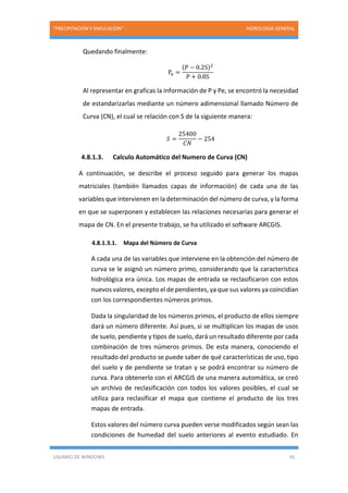 “PRECIPITACIÓN Y SIMULACIÓN” HIDROLOGIA GENERAL
USUARIO DE WINDOWS 41
Quedando finalmente:
Pe =
(P − 0.2S)2
P + 0.8S
Al representar en graficas la información de P y Pe, se encontró la necesidad
de estandarizarlas mediante un número adimensional llamado Número de
Curva (CN), el cual se relación con S de la siguiente manera:
𝑆 =
25400
𝐶𝑁
− 254
4.8.1.3. Calculo Automático del Numero de Curva (CN)
A continuación, se describe el proceso seguido para generar los mapas
matriciales (también llamados capas de información) de cada una de las
variables que intervienen en la determinación del número de curva, y la forma
en que se superponen y establecen las relaciones necesarias para generar el
mapa de CN. En el presente trabajo, se ha utilizado el software ARCGIS.
4.8.1.3.1. Mapa del Número de Curva
A cada una de las variables que interviene en la obtención del número de
curva se le asignó un número primo, considerando que la característica
hidrológica era única. Los mapas de entrada se reclasificaron con estos
nuevos valores, excepto el de pendientes, ya que sus valores ya coincidían
con los correspondientes números primos.
Dada la singularidad de los números primos, el producto de ellos siempre
dará un número diferente. Así pues, si se multiplican los mapas de usos
de suelo, pendiente y tipos de suelo, dará un resultado diferente por cada
combinación de tres números primos. De esta manera, conociendo el
resultado del producto se puede saber de qué características de uso, tipo
del suelo y de pendiente se tratan y se podrá encontrar su número de
curva. Para obtenerlo con el ARCGIS de una manera automática, se creó
un archivo de reclasificación con todos los valores posibles, el cual se
utiliza para reclasificar el mapa que contiene el producto de los tres
mapas de entrada.
Estos valores del número curva pueden verse modificados según sean las
condiciones de humedad del suelo anteriores al evento estudiado. En
 