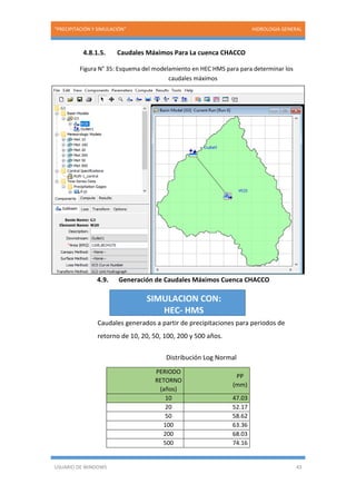 “PRECIPITACIÓN Y SIMULACIÓN” HIDROLOGIA GENERAL
USUARIO DE WINDOWS 43
4.8.1.5. Caudales Máximos Para La cuenca CHACCO
Figura N° 35: Esquema del modelamiento en HEC HMS para para determinar los
caudales máximos
4.9. Generación de Caudales Máximos Cuenca CHACCO
Caudales generados a partir de precipitaciones para periodos de
retorno de 10, 20, 50, 100, 200 y 500 años.
Distribución Log Normal
PERIODO
RETORNO
(años)
PP
(mm)
10 47.03
20 52.17
50 58.62
100 63.36
200 68.03
500 74.16
SIMULACION CON:
HEC- HMS
 