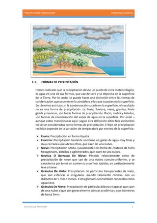 “PRECIPITACIÓN Y SIMULACIÓN” HIDROLOGIA GENERAL
USUARIO DE WINDOWS 3
1.1. FORMAS DE PRECIPITACIÓN
Hemos indicado que la precipitación desde un punto de vista meteorológico,
es agua en una de sus formas, que cae del aire y se deposita en la superficie
de la Tierra. Por lo tanto, se puede hacer una distinción entre las formas de
condensación que ocurren en la atmósfera y las que suceden en la superficie.
En términos estrictos, si la condensación sucede en la superficie, el resultado
no es una forma de precipitación. La lluvia, llovizna, nieve, granizo, lluvia
gélida y neviscas, son todas formas de precipitación. Rocío, niebla y heladas,
son formas de condensación del vapor de agua en la superficie. Por ende –
aunque están mencionadas aquí- según esta definición estos tres elementos
no serían considerados como formas de precipitación. El tipo de precipitación
recibida depende de la variación de temperatura por encima de la superficie.
 Lluvia: Precipitación en forma líquida
 Llovizna: Precipitación bastante uniforme en gotas de agua muy finas y
muy cercanas unas de las otras, que caen de una nubes.
 Nieve: Precipitación sólida, (usualmente) en forma de cristales de hielo
hexagonales, aislados o aglomerados, que caen de una nubes.
 Nevisca O Borrasca De Nieve: Período relativamente corto de
precipitación de nieve que cae de una nubes cumulo-uniforme, y se
caracteriza por tener un comienzo y un final rápidos; es particularmente
leve y breve.
 Gránulos De Hielo: Precipitación de partículas transparentes de hielo,
que son esféricas o irregulares -siendo raramente cónicas- con un
diámetro de 5 mm o menos. Estos gránulos son también conocidos como
aguanieve.
 Gránulos De Nieve: Precipitación de partículas blancas y opacas que caen
de una nubes y que son generalmente cónicas o esféricas, con diámetros
de hasta 5mm.
 