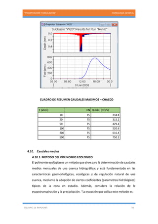 “PRECIPITACIÓN Y SIMULACIÓN” HIDROLOGIA GENERAL
USUARIO DE WINDOWS 56
CUADRO DE RESUMEN CAUDALES MAXIMOS – CHACCO
T (años) CN Q máx. (m3/s)
10 75 234.8
20 75 315.2
50 75 429.4
100 75 520.6
200 75 616.4
500 75 750.1
4.10. Caudales medios
4.10.1. METODO DEL POLINOMIO ECOLOGICO
El polinomio ecológico es un método que sirve para la determinación de caudales
medios mensuales de una cuenca hidrográfica; y está fundamentado en las
características geomorfológicas, ecológicas y de regulación natural de una
cuenca, mediante la adopción de ciertos coeficientes (parámetros hidrológicos)
típicos de la zona en estudio. Además, considera la relación de la
evapotranspiración y la precipitación. “La ecuación que utiliza este método es:
 