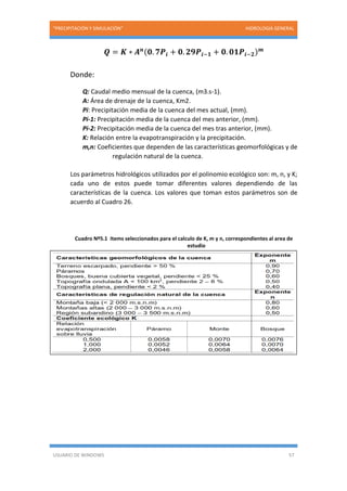“PRECIPITACIÓN Y SIMULACIÓN” HIDROLOGIA GENERAL
USUARIO DE WINDOWS 57
𝑸 = 𝑲 ∗ 𝑨 𝒏(𝟎. 𝟕𝑷𝒊 + 𝟎. 𝟐𝟗𝑷𝒊−𝟏 + 𝟎. 𝟎𝟏𝑷𝒊−𝟐) 𝒎
Donde:
Q: Caudal medio mensual de la cuenca, (m3.s-1).
A: Área de drenaje de la cuenca, Km2.
Pi: Precipitación media de la cuenca del mes actual, (mm).
Pi-1: Precipitación media de la cuenca del mes anterior, (mm).
Pi-2: Precipitación media de la cuenca del mes tras anterior, (mm).
K: Relación entre la evapotranspiración y la precipitación.
m,n: Coeficientes que dependen de las características geomorfológicas y de
regulación natural de la cuenca.
Los parámetros hidrológicos utilizados por el polinomio ecológico son: m, n, y K;
cada uno de estos puede tomar diferentes valores dependiendo de las
características de la cuenca. Los valores que toman estos parámetros son de
acuerdo al Cuadro 26.
Cuadro Nº5.1 Items seleccionados para el calculo de K, m y n, correspondientes al area de
estudio
 