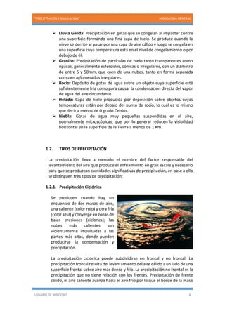 “PRECIPITACIÓN Y SIMULACIÓN” HIDROLOGIA GENERAL
USUARIO DE WINDOWS 4
 Lluvia Gélida: Precipitación en gotas que se congelan al impactar contra
una superficie formando una fina capa de hielo. Se produce cuando la
nieve se derrite al pasar por una capa de aire cálido y luego se congela en
una superficie cuya temperatura está en el nivel de congelamiento o por
debajo de él.
 Granizo: Precipitación de partículas de hielo tanto transparentes como
opacas, generalmente esferoides, cónicas o irregulares, con un diámetro
de entre 5 y 50mm, que caen de una nubes, tanto en forma separada
como en aglomerados irregulares.
 Rocío: Depósito de gotas de agua sobre un objeto cuya superficie está
suficientemente fría como para causar la condensación directa del vapor
de agua del aire circundante.
 Helada: Capa de hielo producida por deposición sobre objetos cuyas
temperaturas están por debajo del punto de rocío, lo cual es lo mismo
que decir a menos de 0 grado Celsius.
 Niebla: Gotas de agua muy pequeñas suspendidas en el aire,
normalmente microscópicas, que por lo general reducen la visibilidad
horizontal en la superficie de la Tierra a menos de 1 Km.
1.2. TIPOS DE PRECIPITACIÓN
La precipitación lleva a menudo el nombre del factor responsable del
levantamiento del aire que produce el enfriamiento en gran escala y necesario
para que se produzcan cantidades significativas de precipitación, en base a ello
se distinguen tres tipos de precipitación:
1.2.1. Precipitación Ciclónica
Se producen cuando hay un
encuentro de dos masas de aire,
una caliente (color rojo) y otra fría
(color azul) y converge en zonas de
bajas presiones (ciclones); las
nubes más calientes son
violentamente impulsadas a las
partes más altas, donde pueden
producirse la condensación y
precipitación.
La precipitación ciclónica puede subdividirse en frontal y no frontal. La
precipitación frontal resulta del levantamiento del aire cálido a un lado de una
superficie frontal sobre aire más denso y frio. La precipitación no frontal es la
precipitación que no tiene relación con los frentes. Precipitación de frente
cálido, el aire caliente avanza hacia el aire frío por lo que el borde de la masa
 