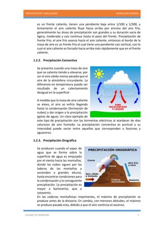 “PRECIPITACIÓN Y SIMULACIÓN” HIDROLOGIA GENERAL
USUARIO DE WINDOWS 5
es un frente caliente, tienen una pendiente baja entre 1/100 y 1/300, y
lentamente el aire caliente fluye hacia arriba por encima del aire frío,
generalmente las áreas de precipitación son grandes y su duración varia de
ligera, moderada y casi continua hasta el paso del frente. Precipitación de
frente frio, el aire frío avanza hacia el aire caliente, entonces el borde de la
masa de aire es un frente frío el cual tiene una pendiente casi vertical, con lo
cual el aire caliente es forzado hacia arriba más rápidamente que en el frente
caliente.
1.2.2. Precipitación Convectiva
Se presenta cuando una masa de aire
que se calienta tiende a elevarse, por
ser el aire cálido menos pesado que el
aire de la atmósfera circundante. La
diferencia en temperatura puede ser
resultado de un calentamiento
desigual en la superficie
A medida que la masa de aire caliente
se eleva, el aire se enfría llegando
hasta la condensación (formación de
nubes) y dar origen a la precipitación
(gotas de agua). Un claro ejemplo de
este tipo de precipitación son las tormentas eléctricas al atardecer de días
calurosos de aire húmedo. La precipitación convectiva es puntual y su
intensidad puede variar entre aquellas que corresponden a lloviznas y
aguaceros.
1.2.3. Precipitación Orográfica
Se producen cuando el vapor de
agua que se forma sobre la
superficie de agua es empujado
por el viento hacia las montañas,
donde las nubes siguen por las
laderas de las montañas y
ascienden a grandes alturas,
hasta encontrar condiciones para
la condensación y la consiguiente
precipitación. La precipitación es
mayor a barlovento, que a
sotavento.
En las cadenas montañosas importantes, el máximo de precipitación se
produce antes de la divisoria. En cambio, con menores altitudes, el máximo
se produce pasado esta, debido a que el aire continúa el ascenso.
 