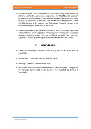“PRECIPITACIÓN Y SIMULACIÓN” HIDROLOGIA GENERAL
USUARIO DE WINDOWS 72
 En este trabajo los cálculos se ha realizado mediante un programa que nosotros
lo hicimos, asi también utilizamos el programa de civil 3D 2011 para la ubicación
de los puntos de las estaciones exportados desde Google Earth para poder hacer
los cálculos respectivos de PRECIPITACION PROMEDIO SOBRE UN AREA O UNA
CUENCA (Método de las Isoyetas y del Polígono de Thiessen), también se ha
utilizado el programa de ArcMap 10, Excel, etc.
 Para el aprendizaje de los diferentes programas para el cálculo de datos para
este tema hemos tenido un poco de dificultad, para lo cual doy como sugerencia
al docente Ingeniero de este curso que nos facilite con varias clases muy bien
explicados sobre los programas para su mayor entendimiento del alumno.
VI. BIBLIOGRAFIA:
 Cátedra de Hidrología y Procesos Hidráulicos (UNIVERSIDAD NACIONAL DE
CÓRDOBA).
 Ingeniería En La Hidrología (German Molsave Sáenz).
 Hidrología Estadística (Máximo Villon Bejar).
 Material De Apoyo Didáctico Para La Enseñanza Y Aprendizaje De La Asignatura
De Hidrología (Universidad Mayor De San Simón Facultad De Ciencias Y
Tecnología).
 