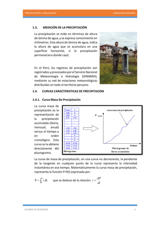 “PRECIPITACIÓN Y SIMULACIÓN” HIDROLOGIA GENERAL
USUARIO DE WINDOWS 6
1.3. MEDICIÓN DE LA PRECIPITACIÓN
La precipitación se mide en términos de altura
de lámina de agua, y se expresa comúnmente en
milímetros. Esta altura de lámina de agua, indica
la altura de agua que se acumulara en una
superficie horizontal, si la precipitación
permaneciera donde cayó.
En el Perú, los registros de precipitación son
registrados y procesados por el Servicio Nacional
de Meteorología e Hidrología (SENAMHI),
mediante su red de estaciones meteorológicas
distribuidas en todo el territorio peruano.
1.4. CURVAS CARACTERISTICAS DE PRECIPITACION
1.4.1. Curva Masa De Precipitación
La curva masa de
precipitación es la
representación de
la precipitación
acumulada (diaria,
mensual, anual)
versus el tiempo y
en orden
cronológico. Esta
curva se la obtiene
directamente del
pluviograma.
La curva de masa de precipitación, en una curva no decreciente, la pendiente
de la tangente en cualquier punto de la curva representa la intensidad
instantánea en ese tiempo. Matemáticamente la curva masa de precipitación,
representa la función P=f(t) expresada por:

t1
0
dtiP que se deduce de la relación:
dt
dP
i 
 
