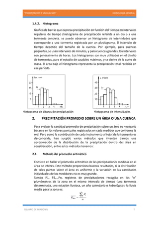 “PRECIPITACIÓN Y SIMULACIÓN” HIDROLOGIA GENERAL
USUARIO DE WINDOWS 7
1.4.2. Hietograma
Gráfico de barras que expresa precipitación en función del tiempo en intervalos
regulares de tiempo (hietograma de precipitación referida a un día o a una
tormenta concreta. se puede observar un hietograma de intensidades que
corresponde a una tormenta registrada por un pluviograma. El intervalo de
tiempo depende del tamaño de la cuenca. Por ejemplo, para cuencas
pequeñas, se usan intervalos de minutos, y para cuencas grandes, los intervalos
son generalmente de horas. Los hietogramas son muy utilizados en el diseño
de tormentas, para el estudio de caudales máximos, y se deriva de la curva de
masa. El área bajo el hietograma representa la precipitación total recibida en
ese período.
Hietograma de alturas de precipitación Hietograma de intensidades
2. PRECIPITACIÓN PROMEDIO SOBRE UN ÁREA O UNA CUENCA
Para evaluar la cantidad promedio de precipitación sobre un área es necesario
basarse en los valores puntuales registrados en cada medidor que conforma la
red. Pero como la contribución de cada instrumento al total de la tormenta es
desconocida, han surgido varios métodos que intentan darnos una
aproximación de la distribución de la precipitación dentro del área en
consideración, entre estos métodos tenemos:
2.1. Método del promedio aritmético
Consiste en hallar el promedio aritmético de las precipitaciones medidas en el
área de interés. Este método proporciona buenos resultados, si la distribución
de tales puntos sobre el área es uniforme y la variación en las cantidades
individuales de los medidores no es muy grande.
Siendo P1, P2,..,Pn, registros de precipitaciones recogida en los “n”
pluviómetros de la zona en el mismo intervalo de tiempo (una tormenta
determinada, una estación lluviosa, un año calendario o hidrológico), la lluvia
media para la zona es:
 
