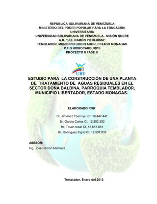 REPÚBLICA BOLIVARIANA DE VENEZUELA
      MINISTERIO DEL PODER POPULAR PARA LA EDUCACIÓN
                          UNIVERSITARIA
    UNIVERSIDAD BOLIVARIANA DE VENEZUELA- MISIÓN SUCRE
                  A.B. “U.E. RAMÓN PIERLUISSI”
     TEMBLADOR, MUNICIPIO LIBERTADOR, ESTADO MONAGAS
                     P.F.G HIDROCARBUROS
                       PROYECTO II FASE III




ESTUDIO PARA LA CONSTRUCCIÓN DE UNA PLANTA
 DE TRATAMIENTO DE AGUAS RESIDUALES EN EL
SECTOR DOÑA BALBINA, PARROQUIA TEMBLADOR,
   MUNICIPIO LIBERTADOR, ESTADO MONAGAS.


                           ELABORADO POR:

                  Br. Jiménez Yoannys. CI. 19.447.441
                    Br. García Carlos CI. 12.503.303
                     Br. Tovar cesar CI. 18.657.881
                   Br. Rodríguez Ingrid CI. 12.537.833


ASESOR:
Ing. José Ramón Martínez




                       Temblador, Enero del 2013
 