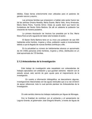 débiles. Estas tierras anteriormente eran utilizadas para el pastoreo de
ganado vacuno y equino.

       Las primeras familias que empezaron a habitar este sector fueron las
de las señoras Omaira Heredia, María Duarte, María Veliz, Anny Arretureta,
María Elena Parra, Yusmila Gimor. Estas se puede decir que fueron las
fundadoras del Sector Doña Barbina. De allí en adelante la población fue
creciendo de manera paulatina.

      La primera Asociación de Vecinos fue presidida por la Sra. María
Elena Parra al año siguiente de haber sido fundado el sector.

      El Sector Doña Barbina tiene en su inicio una población de casi 500
habitantes entre hombre, mujeres y niños, población sujeta a incrementarse
debido a que la llegada de nuevas familias contribuye a ello.

       En la actualidad su número de habitantantes alcanza un aproximado
de mil (1000) personas entre hombres, mujeres y niños, distribuidos en un
total aproximado de 170 familias.



2.1.2 Antecedentes de la Investigación


     Este trabajo de investigación esta respaldado con antecedentes de
trabajos ejecutados con antelación y que guardan estrecha relación con el
estudio actual, esto servirá de gran ayuda para el mejoramiento de la
investigación.

           En cuanto a información bibliográfica, se descubrieron algunas,
investigaciones relacionadas con las aguas residuales que a su vez sirvieron
de apoyo referencial, todo lo cual permite plantear los Antecedentes de la
Investigación.



     En este sentido citamos los trabajos realizados por Aguas de Monagas.

    Con la finalidad de contribuir con el ambiente y el saneamiento de
Laguna Grande, el gobernador José Gregorio Briseño, a través de Aguas de
 