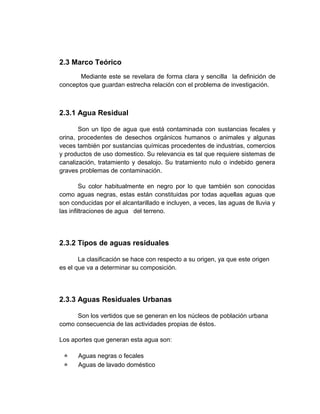 2.3 Marco Teórico
       Mediante este se revelara de forma clara y sencilla la definición de
conceptos que guardan estrecha relación con el problema de investigación.



2.3.1 Agua Residual

       Son un tipo de agua que está contaminada con sustancias fecales y
orina, procedentes de desechos orgánicos humanos o animales y algunas
veces también por sustancias químicas procedentes de industrias, comercios
y productos de uso domestico. Su relevancia es tal que requiere sistemas de
canalización, tratamiento y desalojo. Su tratamiento nulo o indebido genera
graves problemas de contaminación.

         Su color habitualmente en negro por lo que también son conocidas
como aguas negras, estas están constituidas por todas aquellas aguas que
son conducidas por el alcantarillado e incluyen, a veces, las aguas de lluvia y
las infiltraciones de agua del terreno.




2.3.2 Tipos de aguas residuales

       La clasificación se hace con respecto a su origen, ya que este origen
es el que va a determinar su composición.




2.3.3 Aguas Residuales Urbanas

     Son los vertidos que se generan en los núcleos de población urbana
como consecuencia de las actividades propias de éstos.

Los aportes que generan esta agua son:

     Aguas negras o fecales
     Aguas de lavado doméstico
 