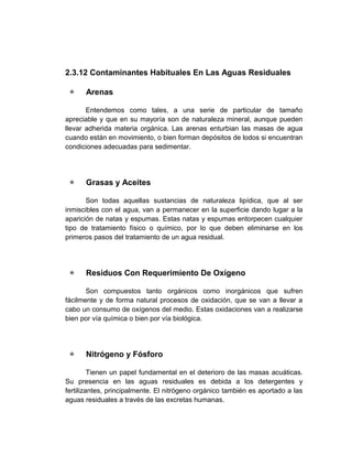 2.3.12 Contaminantes Habituales En Las Aguas Residuales

     Arenas

       Entendemos como tales, a una serie de particular de tamaño
apreciable y que en su mayoría son de naturaleza mineral, aunque pueden
llevar adherida materia orgánica. Las arenas enturbian las masas de agua
cuando están en movimiento, o bien forman depósitos de lodos si encuentran
condiciones adecuadas para sedimentar.




     Grasas y Aceites

       Son todas aquellas sustancias de naturaleza lipídica, que al ser
inmiscibles con el agua, van a permanecer en la superficie dando lugar a la
aparición de natas y espumas. Estas natas y espumas entorpecen cualquier
tipo de tratamiento físico o químico, por lo que deben eliminarse en los
primeros pasos del tratamiento de un agua residual.




     Residuos Con Requerimiento De Oxígeno

       Son compuestos tanto orgánicos como inorgánicos que sufren
fácilmente y de forma natural procesos de oxidación, que se van a llevar a
cabo un consumo de oxígenos del medio. Estas oxidaciones van a realizarse
bien por vía química o bien por vía biológica.




     Nitrógeno y Fósforo

         Tienen un papel fundamental en el deterioro de las masas acuáticas.
Su presencia en las aguas residuales es debida a los detergentes y
fertilizantes, principalmente. El nitrógeno orgánico también es aportado a las
aguas residuales a través de las excretas humanas.
 