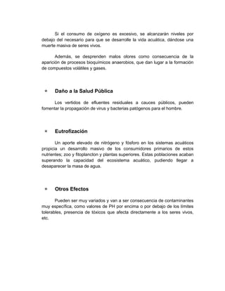 Si el consumo de oxígeno es excesivo, se alcanzarán niveles por
debajo del necesario para que se desarrolle la vida acuática, dándose una
muerte masiva de seres vivos.

       Además, se desprenden malos olores como consecuencia de la
aparición de procesos bioquímicos anaerobios, que dan lugar a la formación
de compuestos volátiles y gases.




     Daño a la Salud Pública

      Los vertidos de efluentes residuales a cauces públicos, pueden
fomentar la propagación de virus y bacterias patógenos para el hombre.




     Eutrofización

       Un aporte elevado de nitrógeno y fósforo en los sistemas acuáticos
propicia un desarrollo masivo de los consumidores primarios de estos
nutrientes; zoo y fitoplancton y plantas superiores. Estas poblaciones acaban
superando la capacidad del ecosistema acuático, pudiendo llegar a
desaparecer la masa de agua.




     Otros Efectos

       Pueden ser muy variados y van a ser consecuencia de contaminantes
muy específica, como valores de PH por encima o por debajo de los límites
tolerables, presencia de tóxicos que afecta directamente a los seres vivos,
etc.
 