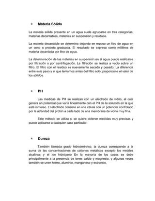     Materia Sólida

La materia sólida presente en un agua suele agruparse en tres categorías;
materias decantables, materias en suspensión y residuos.

La materia decantable se determina dejando en reposo un litro de agua en
un cono o probeta graduada. El resultado se expresa como mililitros de
materia decantada por litro de agua.

La determinación de las materias en suspensión en el agua puede realizarse
por filtración o por centrifugación. La filtración se realiza a vacío sobre un
filtro. El filtro con el residuo es nuevamente secado y pesado. La diferencia
entre este peso y el que teníamos antes del filtro solo, proporciona el valor de
los sólidos.




     PH

       Las medidas de PH se realizan con un electrodo de vidrio, el cual
genera un potencial que varía linealmente con el PH de la solución en la que
está inmerso. El electrodo consiste en una célula con un potencial controlado
por la actividad del protón a cada lado de una membrana de vidrio muy fina.

      Este método se utiliza si se quiere obtener medidas muy precisas y
puede aplicarse a cualquier caso particular.




     Dureza

       También llamada grado hidrotimétrico, la dureza corresponde a la
suma de las concentraciones de cationes metálicos excepto los metales
alcalinos y el ion hidrógeno En la mayoría de los casos se debe
principalmente a la presencia de iones calcio y magnesio, y algunas veces
también se unen hierro, aluminio, manganeso y estroncio.
 