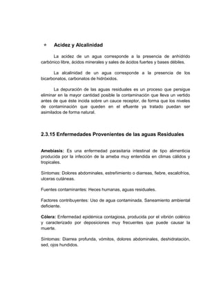      Acidez y Alcalinidad

      La acidez de un agua corresponde a la presencia de anhídrido
carbónico libre, ácidos minerales y sales de ácidos fuertes y bases débiles.

      La alcalinidad de un agua corresponde a la presencia de los
bicarbonatos, carbonatos de hidróxidos.

       La depuración de las aguas residuales es un proceso que persigue
eliminar en la mayor cantidad posible la contaminación que lleva un vertido
antes de que éste incida sobre un cauce receptor, de forma que los niveles
de contaminación que queden en el efluente ya tratado puedan ser
asimilados de forma natural.




2.3.15 Enfermedades Provenientes de las aguas Residuales


Amebiasis: Es una enfermedad parasitaria intestinal de tipo alimenticia
producida por la infección de la ameba muy entendida en climas cálidos y
tropicales.

Síntomas: Dolores abdominales, estreñimiento o diarreas, fiebre, escalofríos,
ulceras cutáneas.

Fuentes contaminantes: Heces humanas, aguas residuales.

Factores contribuyentes: Uso de agua contaminada. Saneamiento ambiental
deficiente.

Cólera: Enfermedad epidémica contagiosa, producida por el vibrión colérico
y caracterizado por deposiciones muy frecuentes que puede causar la
muerte.

Síntomas: Diarrea profunda, vómitos, dolores abdominales, deshidratación,
sed, ojos hundidos.
 