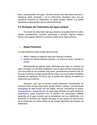 llama caracterización del agua. Permite conocer qué elementos químicos y
biológicos están presentes y da la información necesaria para que los
ingenieros expertos en tratamiento de aguas puedan diseñar una planta
apropiada al agua servida que se está produciendo.

2.3.19 Etapas del Tratamiento del Agua residual

      El proceso de tratamiento del agua residual se puede dividir en cuatro
etapas: pretratamiento, primaria, secundaria y terciaria. Algunos autores
llaman a las etapas preliminar y primaria unidas como etapa primaria.




     Etapa Preliminar

La etapa preliminar debe cumplir dos funciones:

   1. Medir y regular el caudal de agua que ingresa a la planta
   2. Extraer los sólidos flotantes grandes y la arena (a veces, también la
      grasa).

       Normalmente las plantas están diseñadas para tratar un volumen de
agua constante, lo cual debe adaptarse a que el agua servida producida por
una comunidad no es constante. Hay horas, generalmente durante el día, en
las que el volumen de agua producida es mayor, por lo que deben instalarse
sistemas de regulación de forma que el caudal que ingrese al sistema de
tratamiento sea uniforme.

       Asimismo, para que el proceso pueda efectuarse normalmente, es
necesario filtrar el agua para retirar de ella sólidos y grasas. Las estructuras
encargadas de esta función son las rejillas, tamices, trituradores (a veces),
desgrasadores y desarenadores. En esta etapa también se puede realizar la
preaireación, cuyas funciones son: a) Eliminar los compuestos volátiles
presentes en el agua servida, que se caracterizan por ser malolientes, y b)
Aumentar el contenido de oxígeno del agua, lo que ayuda a la disminución
de la producción de malos olores en las etapas siguientes del proceso de
tratamiento.
 