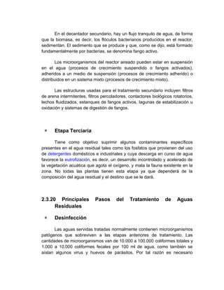 En el decantador secundario, hay un flujo tranquilo de agua, de forma
que la biomasa, es decir, los flóculos bacterianos producidos en el reactor,
sedimentan. El sedimento que se produce y que, como se dijo, está formado
fundamentalmente por bacterias, se denomina fango activo.

        Los microorganismos del reactor aireado pueden estar en suspensión
en el agua (procesos de crecimiento suspendido o fangos activados),
adheridos a un medio de suspensión (procesos de crecimiento adherido) o
distribuidos en un sistema mixto (procesos de crecimiento mixto).

      Las estructuras usadas para el tratamiento secundario incluyen filtros
de arena intermitentes, filtros percoladores, contactores biológicos rotatorios,
lechos fluidizados, estanques de fangos activos, lagunas de estabilización u
oxidación y sistemas de digestión de fangos.




     Etapa Terciaria

      Tiene como objetivo suprimir algunos contaminantes específicos
presentes en el agua residual tales como los fosfatos que provienen del uso
de detergentes domésticos e industriales y cuya descarga en curso de agua
favorece la eutrofización, es decir, un desarrollo incontrolado y acelerado de
la vegetación acuática que agota el oxígeno, y mata la fauna existente en la
zona. No todas las plantas tienen esta etapa ya que dependerá de la
composición del agua residual y el destino que se le dará.




2.3.20 Principales          Pasos      del    Tratamiento        de    Aguas
      Residuales

     Desinfección

       Las aguas servidas tratadas normalmente contienen microorganismos
patógenos que sobreviven a las etapas anteriores de tratamiento. Las
cantidades de microorganismos van de 10.000 a 100.000 coliformes totales y
1.000 a 10.000 coliformes fecales por 100 ml de agua, como también se
aíslan algunos virus y huevos de parásitos. Por tal razón es necesario
 