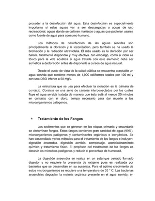 proceder a la desinfección del agua. Esta desinfección es especialmente
importante si estas aguas van a ser descargadas a aguas de uso
recreacional, aguas donde se cultivan mariscos o aguas que pudieran usarse
como fuente de agua para consumo humano.

       Los métodos de desinfección de las aguas servidas son
principalmente la cloración y la iozonización, pero también se ha usado la
bromación y la radiación ultravioleta. El más usado es la cloración por ser
barata, fácilmente disponible y muy efectiva. Sin embargo, como el cloro es
tóxico para la vida acuática el agua tratada con este elemento debe ser
sometida a decloración antes de disponerla a cursos de agua natural.

      Desde el punto de vista de la salud pública se encuentra aceptable un
agua servida que contiene menos de 1.000 coliformes totales por 100 ml y
con una DBO inferior a 50 mg/L.

       La estructura que se usa para efectuar la cloración es la cámara de
contacto. Consiste en una serie de canales interconectados por los cuales
fluye el agua servida tratada de manera que ésta esté al menos 20 minutos
en contacto con el cloro, tiempo necesario para dar muerte a los
microorganismos patógenos.




     Tratamiento de los Fangos

       Los sedimentos que se generan en las etapas primaria y secundaria
se denominan fangos. Estos fangos contienen gran cantidad de agua (99%),
microorganismos patógenos y contaminantes orgánicos e inorgánicos. Se
han desarrollado varios métodos para el tratamiento de los fangos e incluyen:
digestión anaerobia, digestión aerobia, compostaje, acondicionamiento
químico y tratamiento físico. El propósito del tratamiento de los fangos es
destruir los microbios patógenos y reducir el porcentaje de humedad.

       La digestión anaerobia se realiza en un estanque cerrado llamado
digestor y no requiere la presencia de oxígeno pues es realizada por
bacterias que se desarrollan en su ausencia. Para el óptimo crecimiento de
estos microorganismos se requiere una temperatura de 35 ° C. Las bacterias
anaerobias degradan la materia orgánica presente en el agua servida, en
 