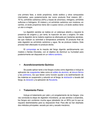 una primera fase, a ácido propiónico, ácido acético y otros compuestos
intermedios, para posteriormente dar como producto final metano (60 -
70 %), anhídrido carbónico (30%) y trazas de amoníaco, nitrógeno, anhídrido
sulfuroso e hidrógeno. El metano y el anhídrido carbónico son inodoros; en
cambio, el ácido propiónico tiene olor a queso rancio y el ácido acético tiene
un olor a vinagre.

       La digestión aerobia se realiza en un estanque abierto y requiere la
presencia de oxígeno y, por tanto, la inyección de aire u oxígeno. En este
caso la digestión de la materia orgánica es efectuada por bacterias aerobias,
las que realizan su actividad a temperatura ambiente. El producto final de
esta digestión es anhídrido carbónico y agua. No se produce metano. Este
proceso bien efectuado no produce olores.

       El compostaje es la mezcla del fango digerido aeróbicamente con
madera o llantas trituradas, con el objetivo de disminuir su humedad para
posteriormente ser dispuesto en un relleno sanitario.




     Acondicionamiento Químico

       Se puede aplicar tanto a los fangos crudos como digeridos e incluye la
aplicación de coagulantes tales como el sulfato de aluminio, el cloruro férrico
y los polímeros, los que tienen como función ayudar a la sedimentación de
las materias en suspensión y solución en el fango; la elutriación o lavado del
fango, la cloración y la aplicación de floculante.




     Tratamiento Físico

       Incluye el tratamiento por calor y el congelamiento de los fangos. Una
vez concluida la etapa de digestión microbiana, ya sea aerobia o anaerobia,
los fangos aún contienen mucha agua (alrededor de un 90%) por lo que se
requiere deshidratarlos para su disposición final. Para ello se han diseñado
dos métodos principales: secado por aire y secado mecánico.
 