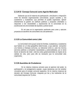 2.3.24 El Consejo Comunal como Agente Motivador

      Sabiendo que es la instancia de participación, articulación e integración
entre las diversas organizaciones comunitarias, grupos sociales y, los
ciudadanos y ciudadanas, que permiten al pueblo organizado, ejercer
directamente la gestión de políticas públicas y proyectos orientados a
responder a las necesidades y aspiraciones de la comunidad en la
construcción de una sociedad de equidad y justicia social.

          En tal caso es la organización pertinente para crear y ejecutar
proyectos en beneficio de comunidad a la cual pertenece.




2.3.25 La Comunidad como Líder

      La comunidad como grupo social de familias, ciudadanas y ciudadanos
que habitan en un área geográfica determinada, y que además comparten
una historia e intereses comunes, se relacionan entre sí, usan los mismos
servicios públicos y comparten necesidades y potencialidades, por lo tanto
tienen el derecho de instar ante los entes gubernamentales la mejora de la
calidad de vida, pero para ello es necesario que la comunidad este
organizada.



2.3.26 Asamblea de Ciudadanos

           Es la máxima instancia primaria para el ejercicio del poder, la
participación y el protagonismo popular, cuyas decisiones son de carácter
vinculante para el consejo comunal respectivo. Es la máxima instancia de
decisión del Consejo Comunal, integrada por las y los habitantes de la
comunidad mayores de 15 años.
 