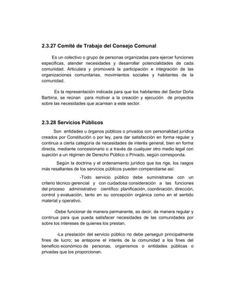 2.3.27 Comité de Trabajo del Consejo Comunal

     Es un colectivo o grupo de personas organizadas para ejercer funciones
especificas, atender necesidades y desarrollar potencialidades de cada
comunidad. Articulara y promoverá la participación e integración de las
organizaciones comunitarias, movimientos sociales y habitantes de la
comunidad.

      Es la representación indicada para que los habitantes del Sector Doña
Barbina, se reúnan para motivar a la creación y ejecución de proyectos
sobre las necesidades que acarrean a este sector.



2.3.28 Servicios Públicos
      Son entidades u órganos públicos o privados con personalidad jurídica
creados por Constitución o por ley, para dar satisfacción en forma regular y
continua a cierta categoría de necesidades de interés general, bien en forma
directa, mediante concesionario o a través de cualquier otro medio legal con
sujeción a un régimen de Derecho Público o Privado, según corresponda.
       Según la doctrina y el ordenamiento jurídico que los rige, los rasgos
más resaltantes de los servicios públicos pueden compendiarse así:
                     -Todo servicio público debe suministrarse con un
criterio técnico gerencial y con cuidadosa consideración a las funciones
del proceso administrativo científico: planificación, coordinación, dirección,
control y evaluación, tanto en su concepción orgánica como en el sentido
material y operativo.

      -Debe funcionar de manera permanente, es decir, de manera regular y
continua para que pueda satisfacer necesidades de las comunidades por
sobre los intereses de quienes los prestan.

        -La prestación del servicio público no debe perseguir principalmente
fines de lucro; se antepone el interés de la comunidad a los fines del
beneficio económico de personas, organismos o entidades públicas o
privadas que los proporcionan.
 