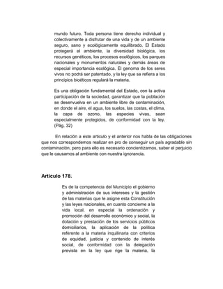 mundo futuro. Toda persona tiene derecho individual y
      colectivamente a disfrutar de una vida y de un ambiente
      seguro, sano y ecológicamente equilibrado. El Estado
      protegerá el ambiente, la diversidad biológica, los
      recursos genéticos, los procesos ecológicos, los parques
      nacionales y monumentos naturales y demás áreas de
      especial importancia ecológica. El genoma de los seres
      vivos no podrá ser patentado, y la ley que se refiera a los
      principios bioéticos regulará la materia.

      Es una obligación fundamental del Estado, con la activa
      participación de la sociedad, garantizar que la población
      se desenvuelva en un ambiente libre de contaminación,
      en donde el aire, el agua, los suelos, las costas, el clima,
      la capa de ozono, las especies vivas, sean
      especialmente protegidos, de conformidad con la ley.
      (Pág. 32)

       En relación a este articulo y el anterior nos habla de las obligaciones
que nos correspondemos realizar en pro de conseguir un país agradable sin
contaminación, pero para ello es necesario concientizarnos, saber el perjuicio
que le causamos al ambiente con nuestra ignorancia.




Artículo 178.

          Es de la competencia del Municipio el gobierno
          y administración de sus intereses y la gestión
          de las materias que le asigne esta Constitución
          y las leyes nacionales, en cuanto concierne a la
          vida local, en especial la ordenación y
          promoción del desarrollo económico y social, la
          dotación y prestación de los servicios públicos
          domiciliarios, la aplicación de la política
          referente a la materia inquilinaria con criterios
          de equidad, justicia y contenido de interés
          social, de conformidad con la delegación
          prevista en la ley que rige la materia, la
 