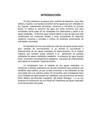 INTRODUCCIÓN

       En todo urbanismo se genera gran cantidad de desechos, entre ellos
sólidos y líquidos. Los líquidos provienen de las aguas que son utilizadas en
los hogares, instalaciones educativas, comercios e industrias en proceso
donde no implica el consumo del agua por seres humanos sino para
actividades donde luego de ser empleadas son desechadas y pasan a ser
aguas residuales. El término agua residual define un tipo de agua que está
contaminada con sustancias fecales y orina, procedentes de desechos
orgánicos humanos o animales e incluso de productos provenientes de
actividades industriales.

       El desinterés de una comunidad por este tipo de aguas puede causar
gran cantidad de inconvenientes, si se permite la acumulación y
estancamiento de las aguas residuales, la descomposición de la materia
orgánica que contiene puede conducir a la          generación de grandes
cantidades de gases malolientes resaltando la presencia de agua residual
bruta, numerosos microorganismos patógenos causantes de enfermedades
que habitan en el aparato intestinal humano.

       La canalización para el traslado de las aguas residuales, su
recolección y efectivo tratamiento son de vital importancia para mantener una
excelente salud pública, ya que no solo involucrara a los habitantes de esa
comunidad sino a la colectiva entera. En tal sentido, esta investigación tiene
como finalidad principal estudiar las realidades socio-económicos del Sector
Doña Balbina del Municipio Libertador, del estado Monagas y a su vez
proponer la Construcción de una Planta de Tratamiento de Aguas residuales
en la mencionada comunidad.
 
