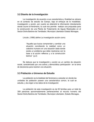 3.2 Diseño de la Investigación

       La investigación de acuerdo a sus característica y finalidad se ubicara
en el contexto de estudio de Campo, bajo el enfoque de la modalidad,
investigación y acción, por cuanto se obtendrá la información directamente
donde ocurre el fenómeno, lo cual nos permite realizar una propuesta para
la construcción de una Planta de Tratamiento de Aguas Residuales en el
Sector Doña Barbina de Temblador, Municipio Libertador Estado Monagas.


      Lincoln, (1990) define La investigación acción como:


          “Aquella que busca comprender y cambiar una
          situación concibiendo la realidad como un
          colectivo humano en una situación dada donde
          existe un problema que debe resolverse con la
          base a la acción reflexiva y a la construcción
          teórica” (p.2)


       Se deduce que la investigación y acción es un cambio de situación
social, caracterizado por una activa y democrática participación en la toma
de decisiones para resolver una situación.


3.3 Población o Universo de Estudio

       La población es la totalidad del fenómeno a estudiar en donde las
unidades de población poseen una característica común, la cual se
estudia, y da origen a los datos de la investigación


      La población de esta investigación es de 83 familias para un total de
359 personas aproximadamente pertenecientes al recurso humano del
Sector Doña Barbina de Temblador, Municipio Libertador, Estado Monagas.
 