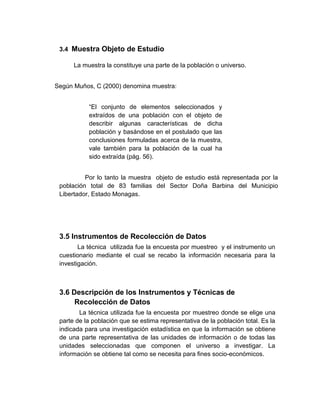 3.4 Muestra Objeto de Estudio

      La muestra la constituye una parte de la población o universo.


Según Muños, C (2000) denomina muestra:


           “El conjunto de elementos seleccionados y
           extraídos de una población con el objeto de
           describir algunas características de dicha
           población y basándose en el postulado que las
           conclusiones formuladas acerca de la muestra,
           vale también para la población de la cual ha
           sido extraída (pág. 56).


          Por lo tanto la muestra objeto de estudio está representada por la
 población total de 83 familias del Sector Doña Barbina del Municipio
 Libertador, Estado Monagas.




 3.5 Instrumentos de Recolección de Datos
        La técnica utilizada fue la encuesta por muestreo y el instrumento un
 cuestionario mediante el cual se recabo la información necesaria para la
 investigación.



 3.6 Descripción de los Instrumentos y Técnicas de
      Recolección de Datos
        La técnica utilizada fue la encuesta por muestreo donde se elige una
 parte de la población que se estima representativa de la población total. Es la
 indicada para una investigación estadística en que la información se obtiene
 de una parte representativa de las unidades de información o de todas las
 unidades seleccionadas que componen el universo a investigar. La
 información se obtiene tal como se necesita para fines socio-económicos.
 