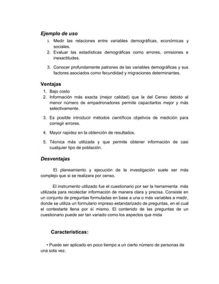 Ejemplo de uso
   1. Medir las relaciones entre variables demográficas, económicas y
      sociales.
   2. Evaluar las estadísticas demográficas como errores, omisiones e
      inexactitudes.

   3. Conocer profundamente patrones de las variables demográficas y sus
      factores asociados como fecundidad y migraciones determinantes.

Ventajas
 1. Bajo costo
 2. Información más exacta (mejor calidad) que la del Censo debido al
    menor número de empadronadores permite capacitarlos mejor y más
    selectivamente.

 3. Es posible introducir métodos científicos objetivos de medición para
    corregir errores.

 4. Mayor rapidez en la obtención de resultados.

 5. Técnica más utilizada y que permite obtener información de casi
    cualquier tipo de población.

Desventajas

      El planeamiento y ejecución de la investigación suele ser más
complejo que si se realizara por censo.

       El instrumento utilizado fue el cuestionario por ser la herramienta más
utilizada para recolectar información de manera clara y precisa. Consiste en
un conjunto de preguntas formuladas en base a una o más variables a medir,
donde se utiliza un formulario impreso estandarizado de preguntas, en el cual
el contestarte llena por sí mismo. El contenido de las preguntas de un
cuestionario puede ser tan variado como los aspectos que mida



     Características:

   • Puede ser aplicado en poco tiempo a un cierto número de personas de
una sola vez.
 