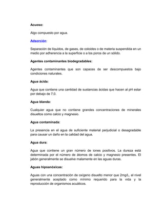 Acuoso:

Algo compuesto por agua.

Adsorción:

Separación de líquidos, de gases, de coloides o de materia suspendida en un
medio por adherencia a la superficie o a los poros de un sólido.

Agentes contaminantes biodegradables:

Agentes contaminantes que son capaces de ser descompuestos bajo
condiciones naturales.

Agua ácida:

Agua que contiene una cantidad de sustancias ácidas que hacen al pH estar
por debajo de 7,0.

Agua blanda:

Cualquier agua que no contiene grandes concentraciones de minerales
disueltos como calcio y magnesio.

Agua contaminada:

La presencia en el agua de suficiente material perjudicial o desagradable
para causar un daño en la calidad del agua.

Agua dura:

Agua que contiene un gran número de iones positivos. La dureza está
determinada por el número de átomos de calcio y magnesio presentes. El
jabón generalmente se disuelve malamente en las aguas duras.

Aguas hipoanóxicas:

Aguas con una concentración de oxígeno disuelto menor que 2mg/L, el nivel
generalmente aceptado como mínimo requerido para la vida y la
reproducción de organismos acuáticos.
 