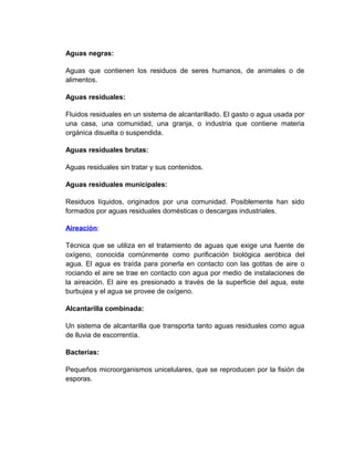 Aguas negras:

Aguas que contienen los residuos de seres humanos, de animales o de
alimentos.

Aguas residuales:

Fluidos residuales en un sistema de alcantarillado. El gasto o agua usada por
una casa, una comunidad, una granja, o industria que contiene materia
orgánica disuelta o suspendida.

Aguas residuales brutas:

Aguas residuales sin tratar y sus contenidos.

Aguas residuales municipales:

Residuos líquidos, originados por una comunidad. Posiblemente han sido
formados por aguas residuales domésticas o descargas industriales.

Aireación:

Técnica que se utiliza en el tratamiento de aguas que exige una fuente de
oxígeno, conocida comúnmente como purificación biológica aeróbica del
agua. El agua es traída para ponerla en contacto con las gotitas de aire o
rociando el aire se trae en contacto con agua por medio de instalaciones de
la aireación. El aire es presionado a través de la superficie del agua, este
burbujea y el agua se provee de oxígeno.

Alcantarilla combinada:

Un sistema de alcantarilla que transporta tanto aguas residuales como agua
de lluvia de escorrentía.

Bacterias:

Pequeños microorganismos unicelulares, que se reproducen por la fisión de
esporas.
 