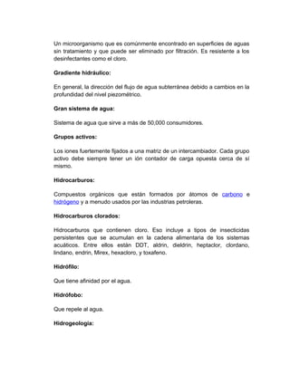 Un microorganismo que es comúnmente encontrado en superficies de aguas
sin tratamiento y que puede ser eliminado por filtración. Es resistente a los
desinfectantes como el cloro.

Gradiente hidráulico:

En general, la dirección del flujo de agua subterránea debido a cambios en la
profundidad del nivel piezométrico.

Gran sistema de agua:

Sistema de agua que sirve a más de 50,000 consumidores.

Grupos activos:

Los iones fuertemente fijados a una matriz de un intercambiador. Cada grupo
activo debe siempre tener un ión contador de carga opuesta cerca de sí
mismo.

Hidrocarburos:

Compuestos orgánicos que están formados por átomos de carbono e
hidrógeno y a menudo usados por las industrias petroleras.

Hidrocarburos clorados:

Hidrocarburos que contienen cloro. Eso incluye a tipos de insecticidas
persistentes que se acumulan en la cadena alimentaria de los sistemas
acuáticos. Entre ellos están DDT, aldrin, dieldrin, heptaclor, clordano,
lindano, endrin, Mirex, hexacloro, y toxafeno.

Hidrófilo:

Que tiene afinidad por el agua.

Hidrófobo:

Que repele al agua.

Hidrogeología:
 