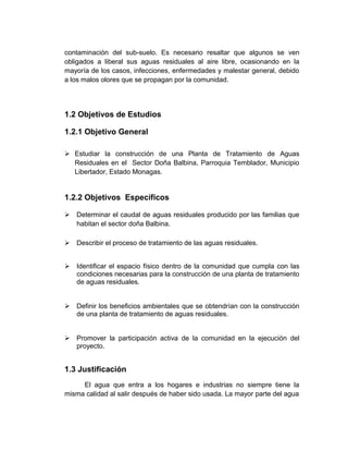 contaminación del sub-suelo. Es necesario resaltar que algunos se ven
obligados a liberal sus aguas residuales al aire libre, ocasionando en la
mayoría de los casos, infecciones, enfermedades y malestar general, debido
a los malos olores que se propagan por la comunidad.




1.2 Objetivos de Estudios

1.2.1 Objetivo General

 Estudiar la construcción de una Planta de Tratamiento de Aguas
  Residuales en el Sector Doña Balbina, Parroquia Temblador, Municipio
  Libertador, Estado Monagas.


1.2.2 Objetivos Específicos

 Determinar el caudal de aguas residuales producido por las familias que
  habitan el sector doña Balbina.

 Describir el proceso de tratamiento de las aguas residuales.


 Identificar el espacio físico dentro de la comunidad que cumpla con las
  condiciones necesarias para la construcción de una planta de tratamiento
  de aguas residuales.


 Definir los beneficios ambientales que se obtendrían con la construcción
  de una planta de tratamiento de aguas residuales.


 Promover la participación activa de la comunidad en la ejecución del
  proyecto.


1.3 Justificación
     El agua que entra a los hogares e industrias no siempre tiene la
misma calidad al salir después de haber sido usada. La mayor parte del agua
 