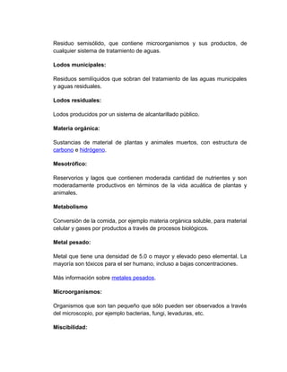 Residuo semisólido, que contiene microorganismos y sus productos, de
cualquier sistema de tratamiento de aguas.

Lodos municipales:

Residuos semilíquidos que sobran del tratamiento de las aguas municipales
y aguas residuales.

Lodos residuales:

Lodos producidos por un sistema de alcantarillado público.

Materia orgánica:

Sustancias de material de plantas y animales muertos, con estructura de
carbono e hidrógeno.

Mesotrófico:

Reservorios y lagos que contienen moderada cantidad de nutrientes y son
moderadamente productivos en términos de la vida acuática de plantas y
animales.

Metabolismo

Conversión de la comida, por ejemplo materia orgánica soluble, para material
celular y gases por productos a través de procesos biológicos.

Metal pesado:

Metal que tiene una densidad de 5.0 o mayor y elevado peso elemental. La
mayoría son tóxicos para el ser humano, incluso a bajas concentraciones.

Más información sobre metales pesados.

Microorganismos:

Organismos que son tan pequeño que sólo pueden ser observados a través
del microscopio, por ejemplo bacterias, fungi, levaduras, etc.

Miscibilidad:
 