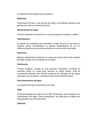 La habilidad de dos líquidos para mezclarse.

Moléculas:

Combinación de dos o más átomos del mismo o de diferente elemento que
permanecen junto por enlaces químicos.

Monitorización del agua:

Proceso constante de control de un cuerpo de agua por muestreo y análisis.

Neutralización:

La adición de sustancias para neutralizar el agua, tal que no sea ácida ni
tampoco básica. Neutralización no significa especialmente pH de 7.0,
solamente significa el punto de equivalencia de una reacción ácido-base.

Neutrones:

Bloques constructores de átomos sin carga que forman parte de la actividad
del radio. Pueden ser encontrados en el núcleo.

Nitrificación:

Proceso biológico, durante el cual bacterias nitrificantes convierten el
amoniaco tóxico en nitrato para disminuir su efecto dañino. Esto es
comúnmente utilizado para eliminar sustancias de nitrógeno de las aguas
residuales, pero en lagos y en pantanos esto ocurre de forma natural.

Nivel piezométrico del agua:

La superficie del agua subterránea en el suelo.

Nube:

Partículas líquidas que miden de 40 a 500 micrómetros, son formadas por la
condensación del vapor. Como comparación, las partículas de nieblas son
más pequeñas que 40 micrómetros.

Nutriente:
 