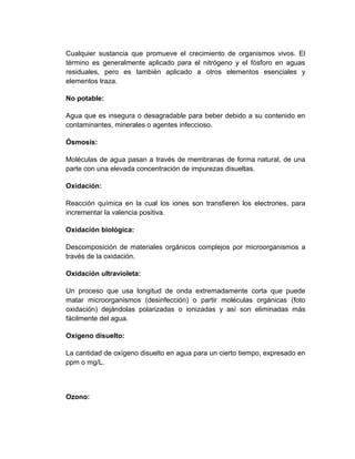 Cualquier sustancia que promueve el crecimiento de organismos vivos. El
término es generalmente aplicado para el nitrógeno y el fósforo en aguas
residuales, pero es también aplicado a otros elementos esenciales y
elementos traza.

No potable:

Agua que es insegura o desagradable para beber debido a su contenido en
contaminantes, minerales o agentes infeccioso.

Ósmosis:

Moléculas de agua pasan a través de membranas de forma natural, de una
parte con una elevada concentración de impurezas disueltas.

Oxidación:

Reacción química en la cual los iones son transfieren los electrones, para
incrementar la valencia positiva.

Oxidación biológica:

Descomposición de materiales orgánicos complejos por microorganismos a
través de la oxidación.

Oxidación ultravioleta:

Un proceso que usa longitud de onda extremadamente corta que puede
matar microorganismos (desinfección) o partir moléculas orgánicas (foto
oxidación) dejándolas polarizadas o ionizadas y así son eliminadas más
fácilmente del agua.

Oxígeno disuelto:

La cantidad de oxígeno disuelto en agua para un cierto tiempo, expresado en
ppm o mg/L.



Ozono:
 
