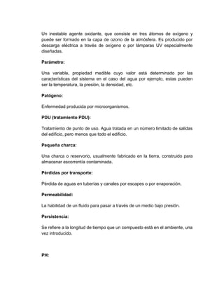 Un inestable agente oxidante, que consiste en tres átomos de oxígeno y
puede ser formado en la capa de ozono de la atmósfera. Es producido por
descarga eléctrica a través de oxígeno o por lámparas UV especialmente
diseñadas.

Parámetro:

Una variable, propiedad medible cuyo valor está determinado por las
características del sistema en el caso del agua por ejemplo, estas pueden
ser la temperatura, la presión, la densidad, etc.

Patógeno:

Enfermedad producida por microorganismos.

PDU (tratamiento PDU):

Tratamiento de punto de uso. Agua tratada en un número limitado de salidas
del edificio, pero menos que todo el edificio.

Pequeña charca:

Una charca o reservorio, usualmente fabricado en la tierra, construido para
almacenar escorrentía contaminada.

Pérdidas por transporte:

Pérdida de aguas en tuberías y canales por escapes o por evaporación.

Permeabilidad:

La habilidad de un fluido para pasar a través de un medio bajo presión.

Persistencia:

Se refiere a la longitud de tiempo que un compuesto está en el ambiente, una
vez introducido.



PH:
 