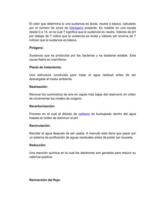 El valor que determina si una sustancia es ácida, neutra o básica, calculado
por el número de iones de hidrógeno presente. Es medido en una escala
desde 0 a 14, en la cual 7 significa que la sustancia es neutra. Valores de pH
por debajo de 7 indica que la sustancia es ácida y valores por encima de 7
indican que la sustancia es básica.

Pirógeno:

Sustancia que es producida por las bacterias y es bastante estable. Esta
causa fiebre en mamíferos.

Planta de tratamiento:

Una estructura construida para tratar el agua residual antes de ser
descargada al medio ambiente.

Reaireación:

Renovar los suministros de aire en capas más bajas del reservorio en orden
de incrementar los niveles de oxígeno.

Recarbonización:

Proceso en el cual el dióxido de carbono es burbujeado dentro del agua
tratada en orden de disminuir el pH.

Recirculación:

Reciclar el agua después de ser usada. A menudo esta tiene que pasar por
un sistema de purificación de aguas residuales antes de poder ser reusada.

Reducción:

Una reacción química en la cual los electrones son ganados para reducir su
valencia positiva.




Reinversión del flujo:
 